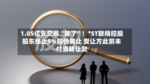 1.05亿元交易“黄了”！*ST联翔控股股东终止5%股份转让 受让方此前未付清转让款-第2张图片