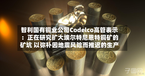 智利国有铜业公司Codelco高管表示:正在研究扩大埃尔特尼恩特铜矿的矿坑 以弥补因地震风险而推迟的生产-第1张图片