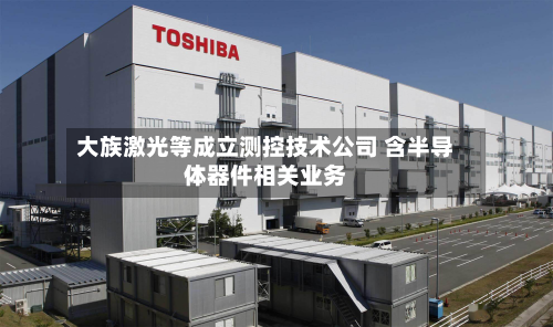 大族激光等成立测控技术公司 含半导体器件相关业务-第2张图片