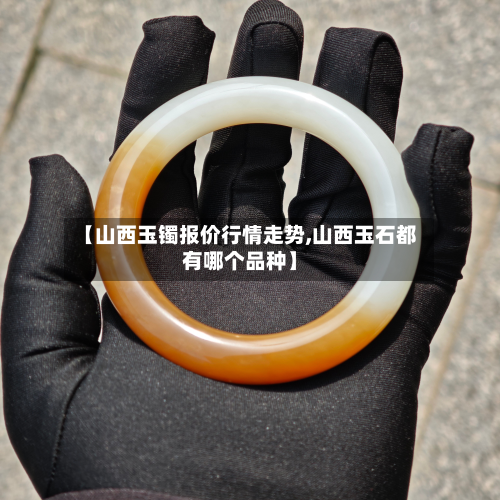 【山西玉镯报价行情走势,山西玉石都有哪个品种】-第2张图片