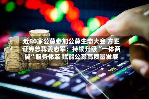 近80家公募参加公募生态大会 方正证券总裁姜志军：持续升级“一体两翼”服务体系 赋能公募高质量发展-第2张图片