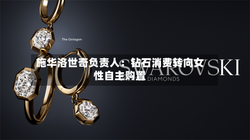 施华洛世奇负责人:钻石消费转向女性自主购置-第1张图片