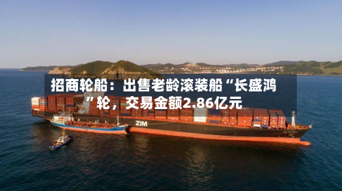招商轮船：出售老龄滚装船“长盛鸿	”轮，交易金额2.86亿元-第1张图片