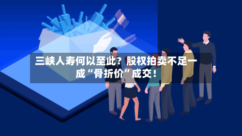 三峡人寿何以至此？股权拍卖不足一成“骨折价	”成交！-第2张图片