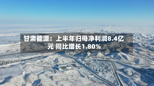 甘肃能源:上半年归母净利润8.4亿元 同比增长1.80%-第2张图片