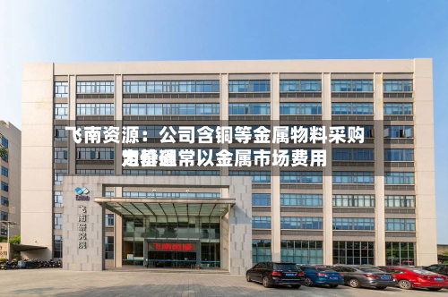 飞南资源:公司含铜等金属物料采购定价通常以金属市场费用
为基础-第2张图片