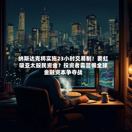 纳斯达克将实施23小时交易制！要虹吸亚太股民资金？投资者需警惕全球金融资本争夺战-第3张图片