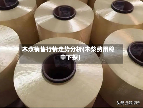 木浆销售行情走势分析(木浆费用稳中下探)-第2张图片