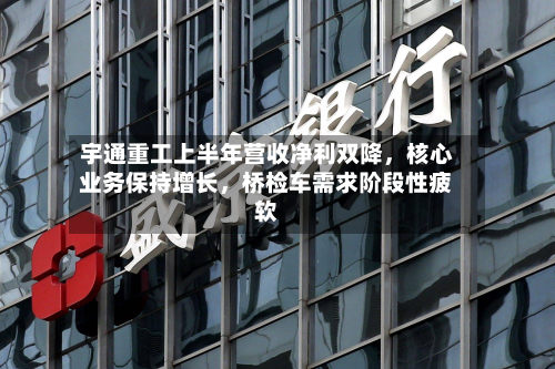 宇通重工上半年营收净利双降，核心业务保持增长	，桥检车需求阶段性疲软-第2张图片
