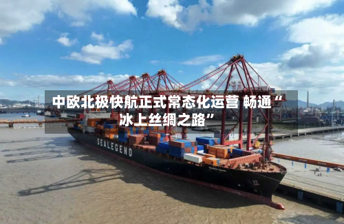 中欧北极快航正式常态化运营 畅通“冰上丝绸之路	”-第3张图片