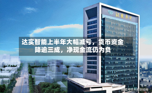 达实智能上半年大幅减亏，货币资金降逾三成	，净现金流仍为负-第1张图片