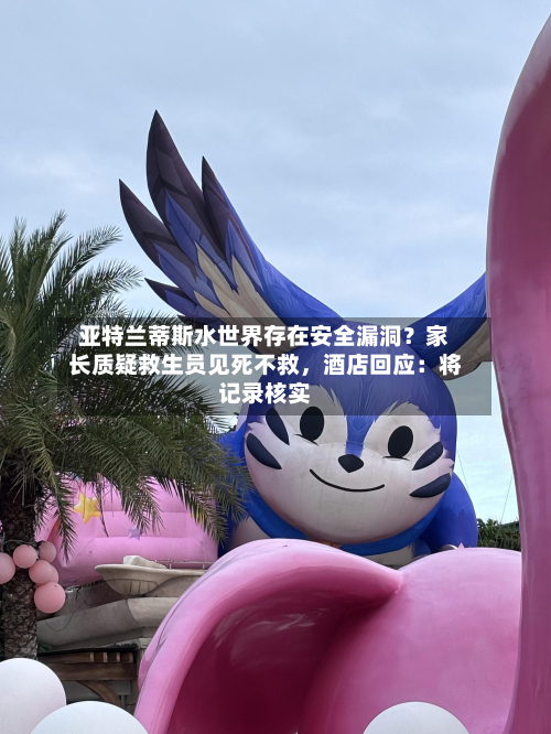 亚特兰蒂斯水世界存在安全漏洞？家长质疑救生员见死不救，酒店回应：将记录核实-第1张图片