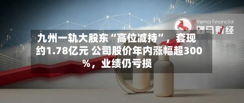 九州一轨大股东“高位减持”，套现约1.78亿元 公司股价年内涨幅超300%	，业绩仍亏损-第1张图片