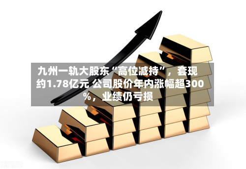 九州一轨大股东“高位减持	”	，套现约1.78亿元 公司股价年内涨幅超300%，业绩仍亏损-第2张图片
