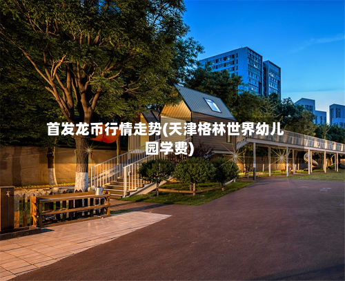 首发龙币行情走势(天津格林世界幼儿园学费)-第2张图片