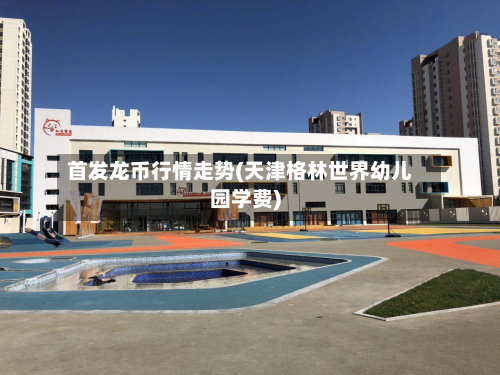 首发龙币行情走势(天津格林世界幼儿园学费)-第1张图片