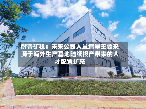 耐普矿机:未来公司人员增量主要来源于海外生产基地陆续投产带来的人才配置扩充-第1张图片