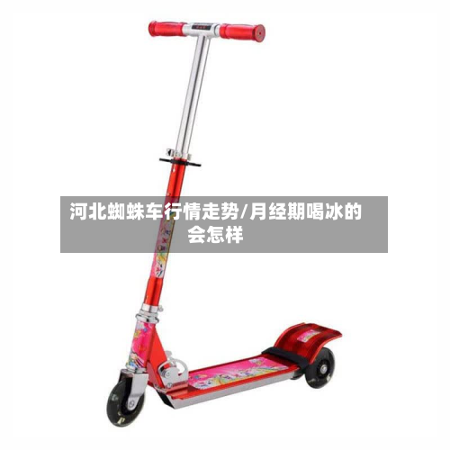 河北蜘蛛车行情走势/月经期喝冰的会怎样-第1张图片