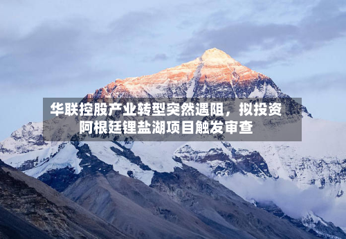 华联控股产业转型突然遇阻	，拟投资阿根廷锂盐湖项目触发审查-第1张图片