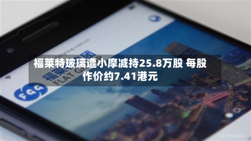 福莱特玻璃遭小摩减持25.8万股 每股作价约7.41港元-第2张图片