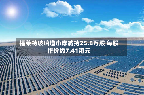 福莱特玻璃遭小摩减持25.8万股 每股作价约7.41港元-第1张图片