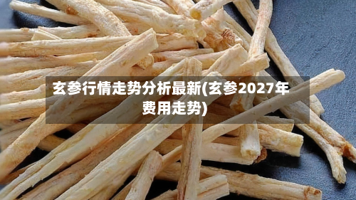 玄参行情走势分析最新(玄参2027年费用走势)-第2张图片