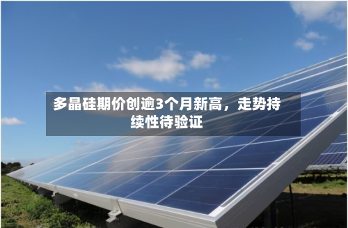 多晶硅期价创逾3个月新高，走势持续性待验证-第1张图片