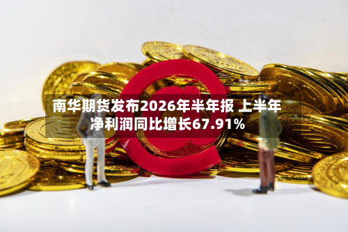 南华期货发布2026年半年报 上半年净利润同比增长67.91%-第1张图片