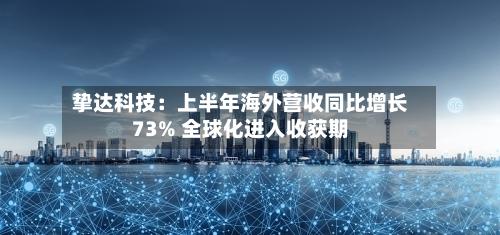 挚达科技:上半年海外营收同比增长73% 全球化进入收获期-第1张图片