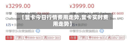 【显卡今日行情费用走势,显卡实时费用走势】-第3张图片
