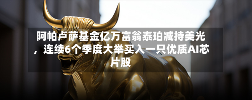 阿帕卢萨基金亿万富翁泰珀减持美光	，连续6个季度大举买入一只优质AI芯片股-第3张图片