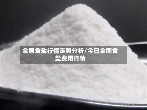 全国食盐行情走势分析/今日全国食盐费用行情-第1张图片