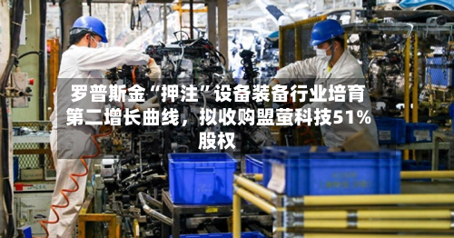 罗普斯金“押注”设备装备行业培育第二增长曲线	，拟收购盟萤科技51%股权-第1张图片