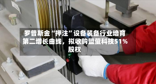 罗普斯金“押注”设备装备行业培育第二增长曲线，拟收购盟萤科技51%股权-第3张图片
