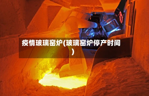 疫情玻璃窑炉(玻璃窑炉停产时间)-第1张图片