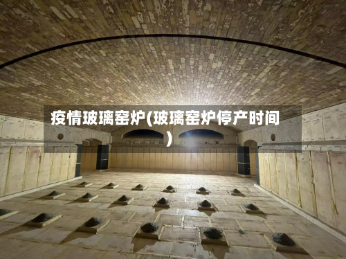 疫情玻璃窑炉(玻璃窑炉停产时间)-第2张图片