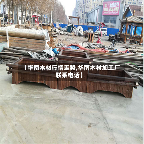 【华南木材行情走势,华南木材加工厂联系电话】-第1张图片