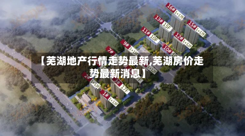 【芜湖地产行情走势最新,芜湖房价走势最新消息】-第2张图片