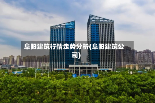 阜阳建筑行情走势分析(阜阳建筑公司)-第2张图片