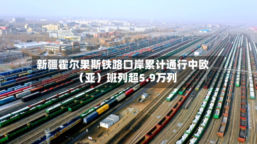 新疆霍尔果斯铁路口岸累计通行中欧（亚）班列超5.9万列-第1张图片