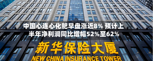 中国心连心化肥早盘涨近8% 预计上半年净利润同比增幅52%至62%-第1张图片