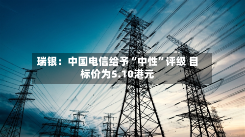 瑞银：中国电信给予“中性	”评级 目标价为5.10港元-第1张图片