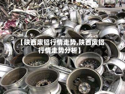 【陕西废铝行情走势,陕西废铝行情走势分析】-第1张图片