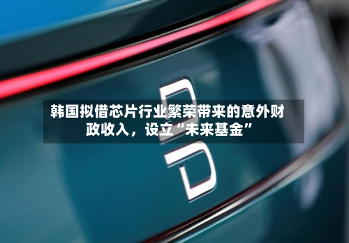 韩国拟借芯片行业繁荣带来的意外财政收入，设立“未来基金”-第1张图片