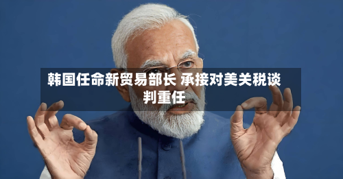 韩国任命新贸易部长 承接对美关税谈判重任-第1张图片