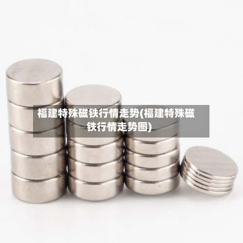 福建特殊磁铁行情走势(福建特殊磁铁行情走势图)-第3张图片