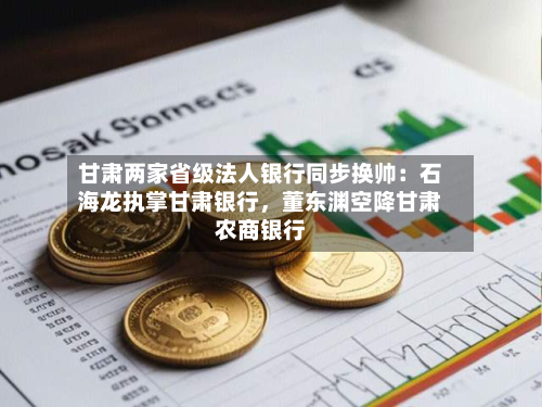 甘肃两家省级法人银行同步换帅：石海龙执掌甘肃银行	，董东渊空降甘肃农商银行-第2张图片