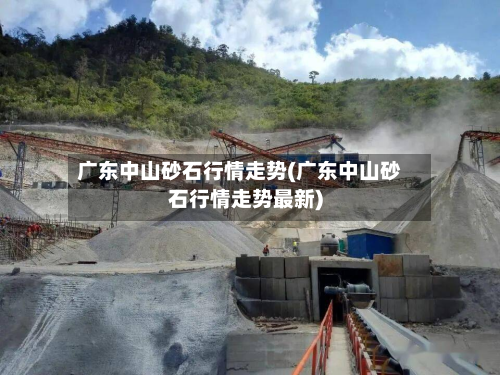广东中山砂石行情走势(广东中山砂石行情走势最新)-第3张图片