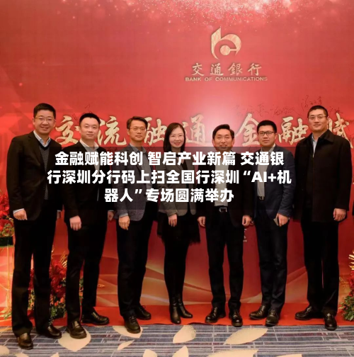金融赋能科创 智启产业新篇 交通银行深圳分行码上扫全国行深圳“AI+机器人”专场圆满举办-第1张图片