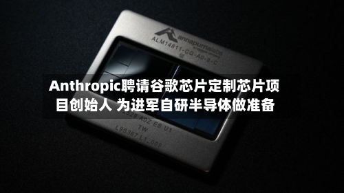 Anthropic聘请谷歌芯片定制芯片项目创始人 为进军自研半导体做准备-第2张图片